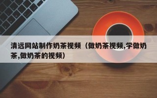 晋中清远网站制作奶茶视频（做奶茶视频,学做奶茶,做奶茶的视频）