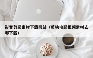 晋中影音剪影素材下载网站（剪映电影视频素材去哪下载）